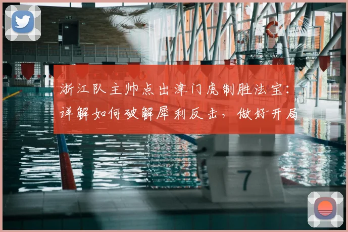 浙江队主帅点出津门虎制胜法宝:详解如何破解犀利反击,做好开局防守是关键