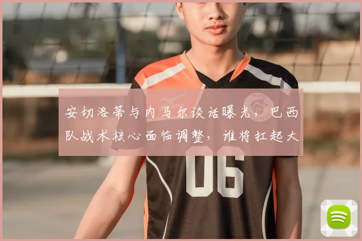 安切洛蒂与内马尔谈话曝光，巴西队战术核心面临调整，谁将扛起大旗？