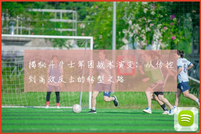 揭秘斗牛士军团战术演变:从传控到高效反击的转型之路