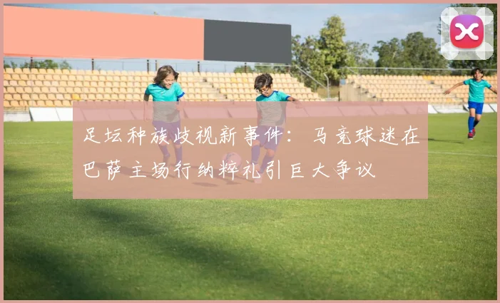 足坛种族歧视新事件:马竞球迷在巴萨主场行纳粹礼引巨大争议