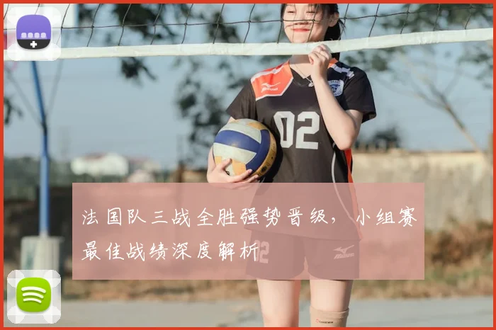 法国队三战全胜强势晋级,小组赛最佳战绩深度解析