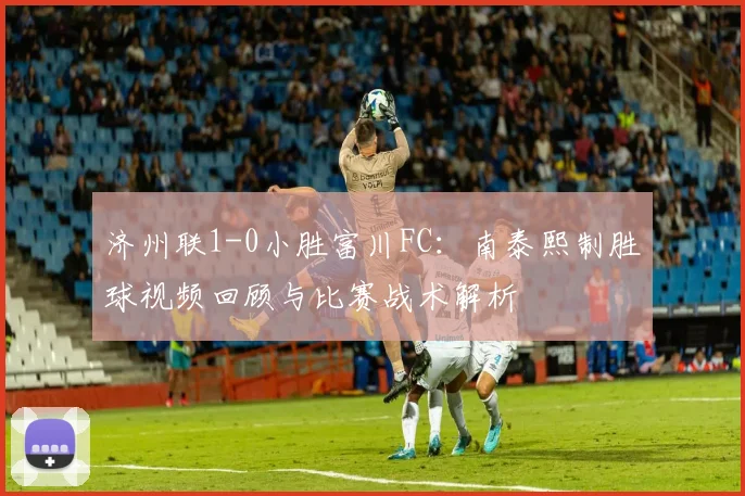 济州联1-0小胜富川FC：南泰熙制胜球视频回顾与比赛战术解析