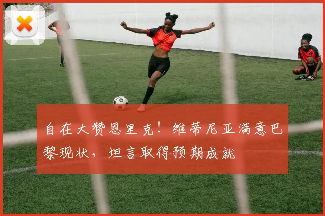 自在大赞恩里克!维蒂尼亚满意巴黎现状,坦言取得预期成就
