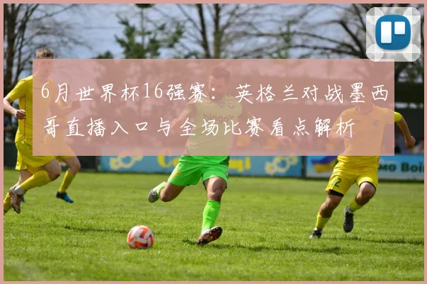 6月世界杯16强赛:英格兰对战墨西哥直播入口与全场比赛看点解析