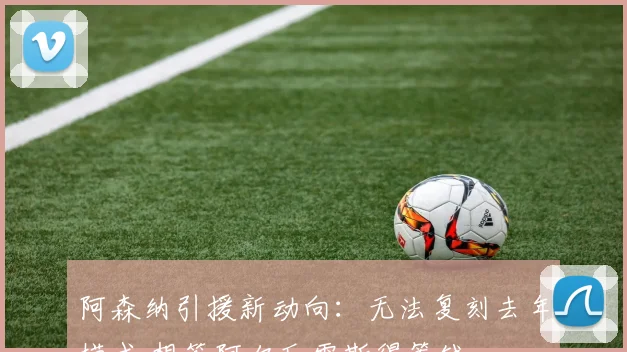 阿森纳引援新动向：无法复刻去年模式 想签阿尔瓦雷斯得筹钱