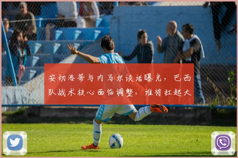 安切洛蒂与内马尔谈话曝光，巴西队战术核心面临调整，谁将扛起大旗？