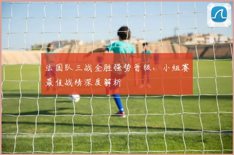 法国队三战全胜强势晋级,小组赛最佳战绩深度解析