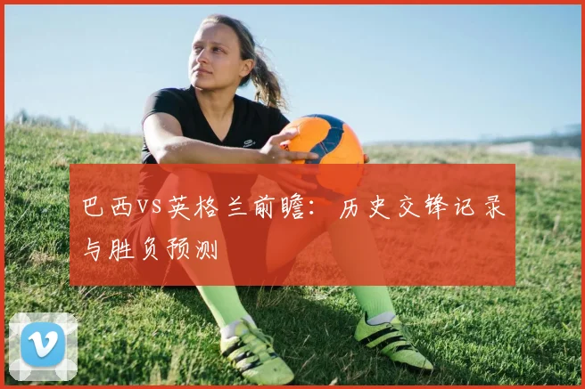巴西vs英格兰前瞻:历史交锋记录与胜负预测