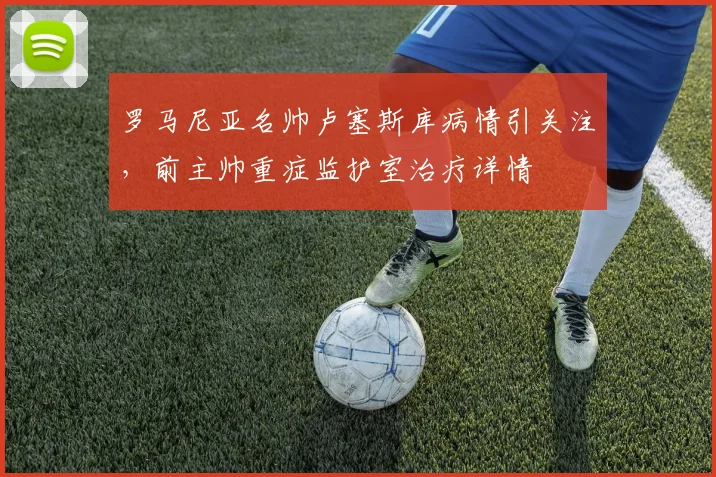 罗马尼亚名帅卢塞斯库病情引关注，前主帅重症监护室治疗详情