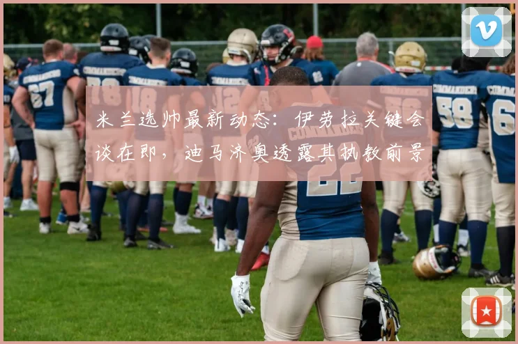米兰选帅最新动态:伊劳拉关键会谈在即,迪马济奥透露其执教前景与挑战