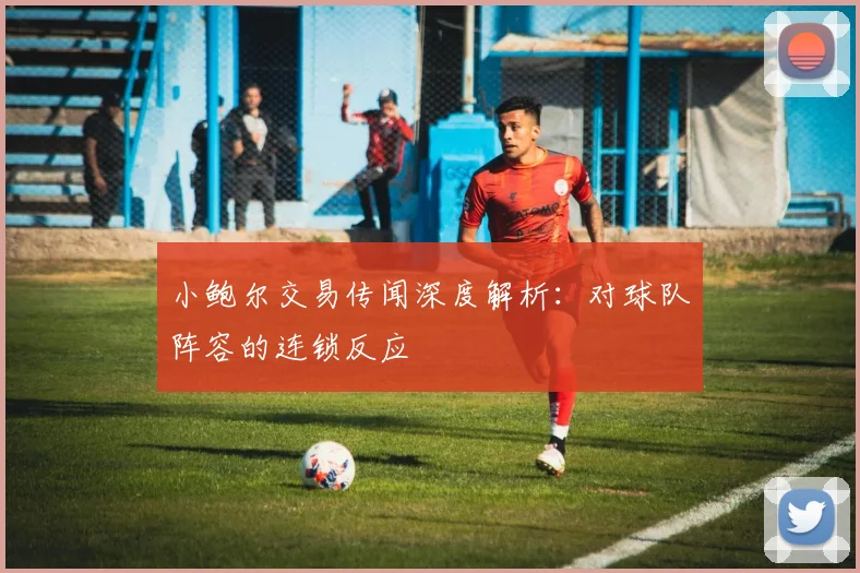 小鲍尔交易传闻深度解析:对球队阵容的连锁反应